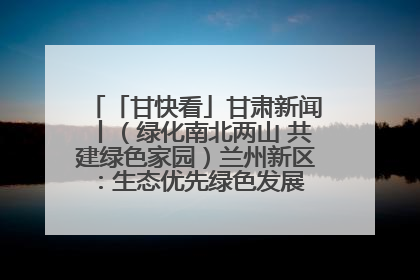 「甘快看」甘肃新闻丨（绿化南北两山 共建绿色家园）兰州新区：生态优先绿色发展 打造生态环保示范区