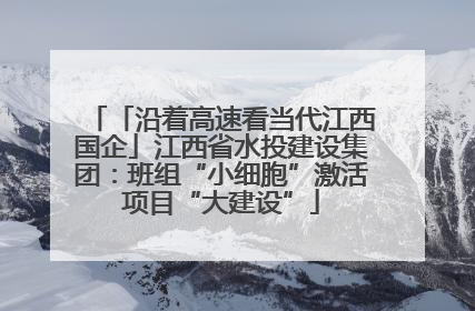 「沿着高速看当代江西国企」江西省水投建设集团：班组“小细胞”激活项目“大建设”