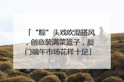 “粽”头戏吹混搭风，创意装满菜篮子，厦门端午市场花样十足
