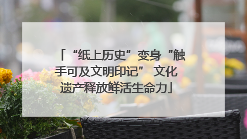 “纸上历史”变身“触手可及文明印记” 文化遗产释放鲜活生命力