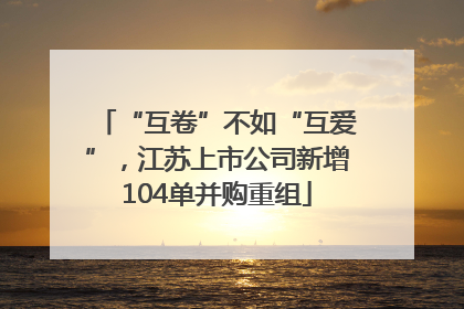 “互卷”不如“互爱”，江苏上市公司新增104单并购重组