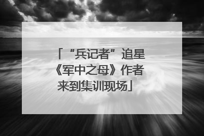 “兵记者”追星《军中之母》作者来到集训现场