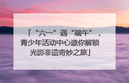 “六一”遇“端午”，青少年活动中心邀你解锁光影非遗奇妙之旅