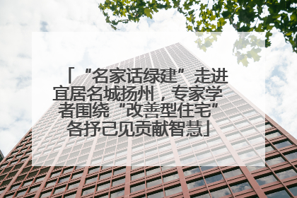 “名家话绿建”走进宜居名城扬州，专家学者围绕“改善型住宅”各抒己见贡献智慧