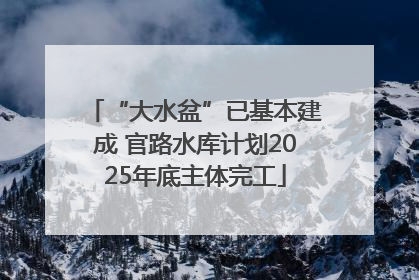 “大水盆”已基本建成 官路水库计划2025年底主体完工