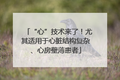 “心”技术来了！尤其适用于心脏结构复杂、心房壁薄患者