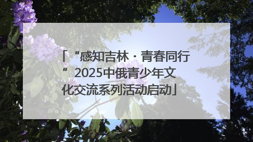 “感知吉林・青春同行”2025中俄青少年文化交流系列活动启动