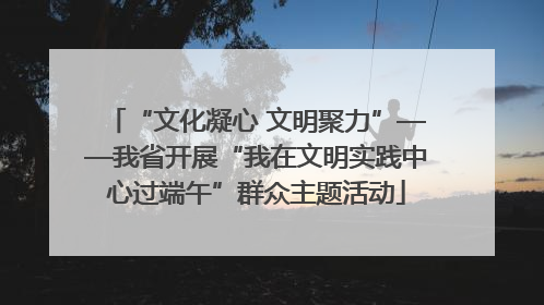 “文化凝心 文明聚力”——我省开展“我在文明实践中心过端午”群众主题活动