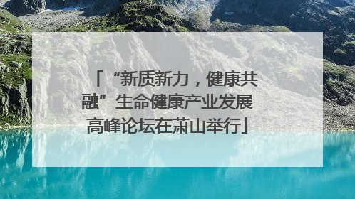 “新质新力，健康共融”生命健康产业发展高峰论坛在萧山举行