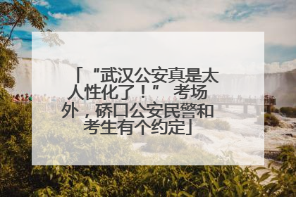“武汉公安真是太人性化了！” 考场外，硚口公安民警和考生有个约定