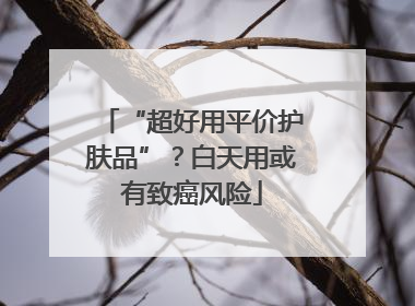 “超好用平价护肤品”？白天用或有致癌风险