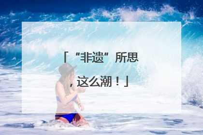 “非遗”所思，这么潮！