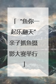 “鱼你一起乐翻天”亲子抓鱼摄影大赛举行