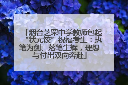 烟台芝罘中学教师包起“状元饺”祝福考生：执笔为剑、落笔生辉，理想与付出双向奔赴