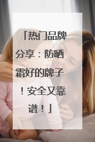 热门品牌分享：防晒霜好的牌子！安全又靠谱！