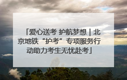 爱心送考 护航梦想｜北京地铁“护考”专项服务行动助力考生无忧赴考