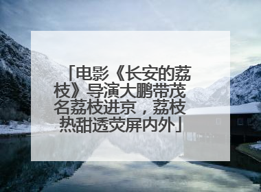 电影《长安的荔枝》导演大鹏带茂名荔枝进京，荔枝热甜透荧屏内外