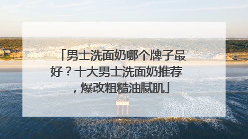 男士洗面奶哪个牌子最好？十大男士洗面奶推荐，爆改粗糙油腻肌