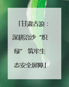 甘肃古浪：深耕治沙“织绿” 筑牢生态安全屏障