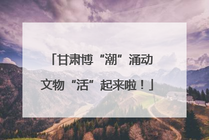甘肃博“潮”涌动 文物“活”起来啦！