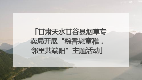 甘肃天水甘谷县烟草专卖局开展“粽香慰童稚，邻里共端阳”主题活动