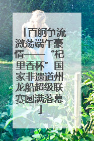 百舸争流激荡端午豪情——“杞里香杯”国家非遗道州龙船超级联赛圆满落幕