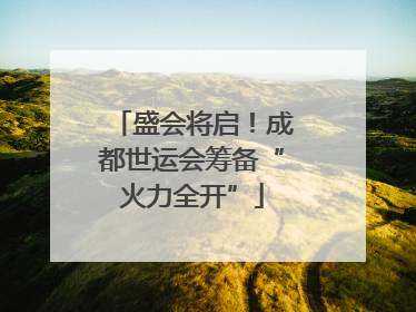 盛会将启！成都世运会筹备“火力全开”