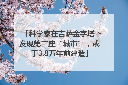 科学家在吉萨金字塔下发现第二座“城市”，或于3.8万年前建造
