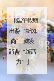 端午假期出游“新风尚” 激发消费“新活力”