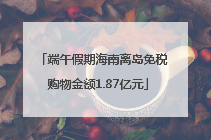 端午假期海南离岛免税购物金额1.87亿元