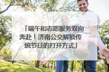 端午和志愿服务双向奔赴！济南公交解锁传统节日的打开方式