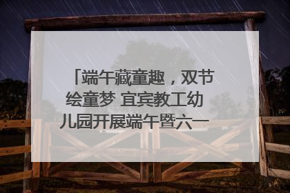 端午藏童趣，双节绘童梦 宜宾教工幼儿园开展端午暨六一亲子游园活动