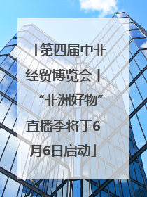 第四届中非经贸博览会丨“非洲好物”直播季将于6月6日启动