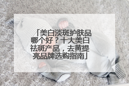 美白淡斑护肤品哪个好？十大美白祛斑产品，去黄提亮品牌选购指南