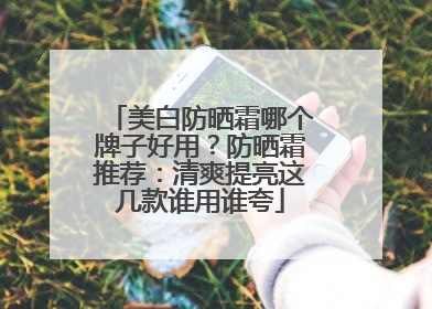 美白防晒霜哪个牌子好用？防晒霜推荐：清爽提亮这几款谁用谁夸