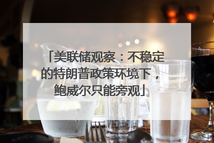 美联储观察：不稳定的特朗普政策环境下，鲍威尔只能旁观