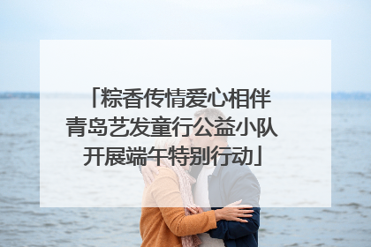 粽香传情爱心相伴 青岛艺发童行公益小队开展端午特别行动