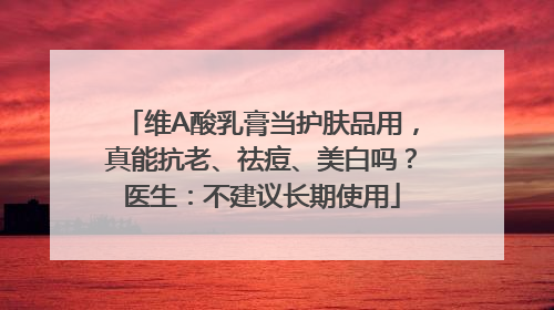 维A酸乳膏当护肤品用，真能抗老、祛痘、美白吗？医生：不建议长期使用