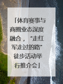体育赛事与商圈业态深度融合，“走红军走过的路” 徒步活动举行推介会