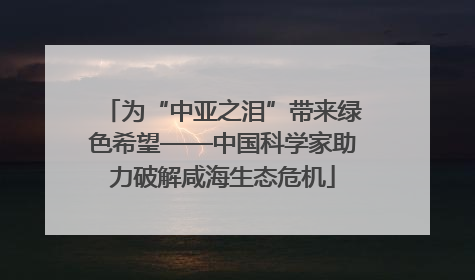 为“中亚之泪”带来绿色希望——中国科学家助力破解咸海生态危机