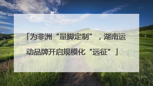 为非洲“量脚定制”，湖南运动品牌开启规模化“远征”