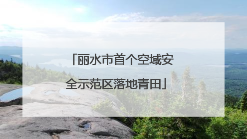 丽水市首个空域安全示范区落地青田
