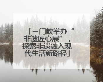 三门峡举办“非遗匠心展”，探索非遗融入现代生活新路径
