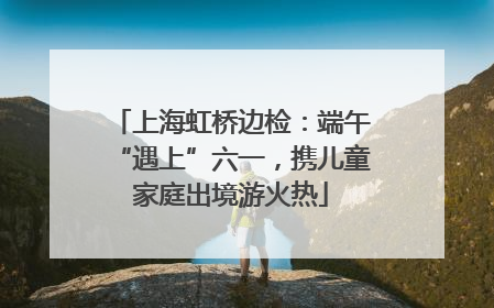 上海虹桥边检：端午“遇上”六一，携儿童家庭出境游火热