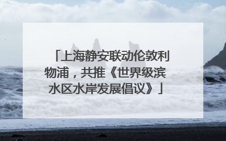 上海静安联动伦敦利物浦，共推《世界级滨水区水岸发展倡议》
