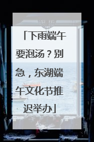 下雨端午要泡汤？别急，东湖端午文化节推迟举办