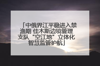 中俄界江平稳进入禁渔期 佳木斯边境管理支队“空江地”立体化智慧监管护航