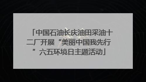 中国石油长庆油田采油十二厂开展“美丽中国我先行”六五环境日主题活动