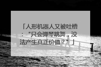 人形机器人又被吐槽：“只会弹琴跳舞，没法产生真正价值？”