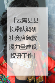 云霄县县长带队调研社会应急救援力量建设提升工作